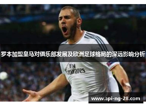 罗本加盟皇马对俱乐部发展及欧洲足球格局的深远影响分析 罗本加盟皇马对俱乐部发展及欧洲足球格局的深远影响分析