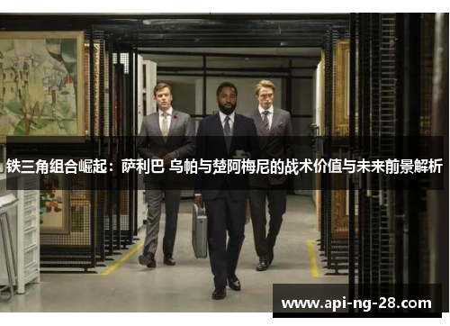 铁三角组合崛起:萨利巴 乌帕与楚阿梅尼的战术价值与未来前景解析 铁三角组合崛起:萨利巴 乌帕与楚阿梅尼的战术价值与未来前景解析