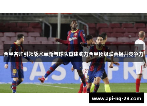 西甲名帅引领战术革新与球队重建助力西甲顶级联赛提升竞争力 西甲名帅引领战术革新与球队重建助力西甲顶级联赛提升竞争力