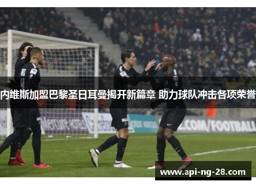 内维斯加盟巴黎圣日耳曼揭开新篇章 助力球队冲击各项荣誉