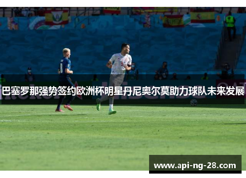 巴塞罗那强势签约欧洲杯明星丹尼奥尔莫助力球队未来发展