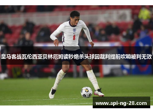 皇马客战瓦伦西亚贝林厄姆读秒绝杀头球因裁判提前吹哨被判无效