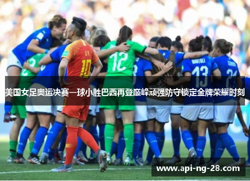 美国女足奥运决赛一球小胜巴西再登巅峰顽强防守锁定金牌荣耀时刻